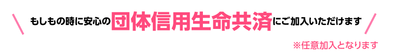 もしもの時に安心の団体信用生命共済にご加入いただけます。※任意加入となります